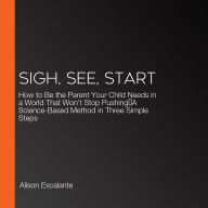 Sigh, See, Start: How to Be the Parent Your Child Needs in a World That Won't Stop Pushing-A Science-Based Method in Three Simple Steps