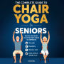 The Complete Guide To Chair Yoga For Seniors: Quick and Easy Illustrated Steps to Improve Strength, Flexibility, Balance, and Help Achieve Weight Loss