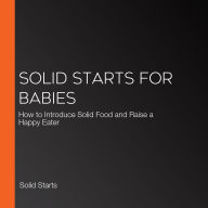 Solid Starts for Babies: How to Introduce Solid Food and Raise a Happy Eater