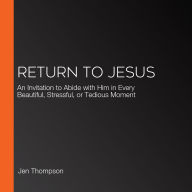 Return to Jesus: An Invitation to Abide with Him in Every Beautiful, Stressful, or Tedious Moment