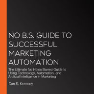 No B.S. Guide to Successful Marketing Automation: The Ultimate No Holds Barred Guide to Using Technology, Automation, and Artificial Intelligence in Marketing