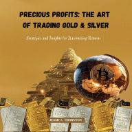 Precious Profits: The Art of Trading Gold & Silver: Strategies and Insights for Maximizing Returns