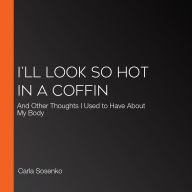 I'll Look So Hot in a Coffin: And Other Thoughts I Used to Have About My Body