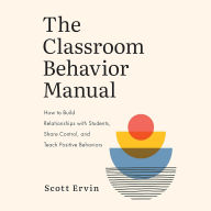 The Classroom Behavior Manual: How to Build Relationships with Students, Share Control, and Teach Positive Behaviors