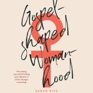 Gospel-Shaped Womanhood: How Losing Yourself & Finding Your Identity in Christ Changes Everything