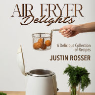 Air Fryer Delights, A Delicious Collection of Recipes: Quick and Easy Recipes for Crispy Goodness, The Beginner's Guide to Air Fryer Cooking, Tantalizing Recipes for Every Palate