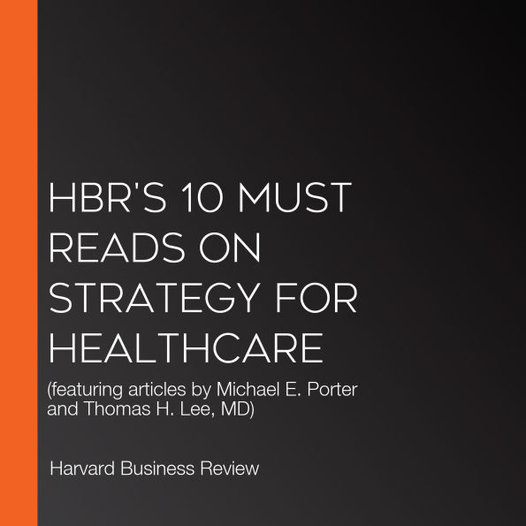 HBR's 10 Must Reads on Strategy for Healthcare: (featuring articles by Michael E. Porter and Thomas H. Lee, MD)