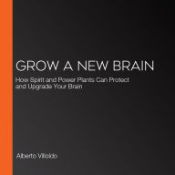 Grow a New Brain: How Spirit and Power Plants Can Protect and Upgrade Your Brain