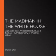 The Madman in the White House: Sigmund Freud, Ambassador Bullitt, and the Lost Psychobiography of Woodrow Wilson