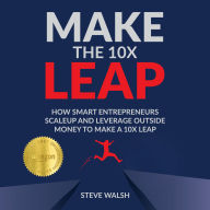 Make the 10X Leap: How Smart Entrepreneurs Scale Up and Leverage Outside Money to Make a 10X Leap