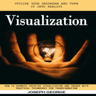 Visualization: Utilize Your Daydream and Turn It Into Reality (How to Harness Creative Visualization and Energy With Practical Techniques for Transformation)
