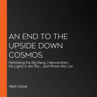 An End to the Upside Down Cosmos: Rethinking the Big Bang, Heliocentrism, the Lights in the Sky...and Where We Live