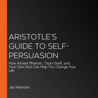 Aristotle's Guide to Self-Persuasion: How Ancient Rhetoric, Taylor Swift, and Your Own Soul Can Help You Change Your Life