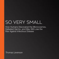 So Very Small: How Humans Discovered the Microcosmos, Defeated Germs--and May Still Lose the War Against Infectious Disease