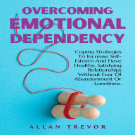 Overcoming Emotional Dependency: Coping Strategies To Increase Self-Esteem And Have Healthy, Satisfying Relationships Without Fear Of Abandonment Or Loneliness.