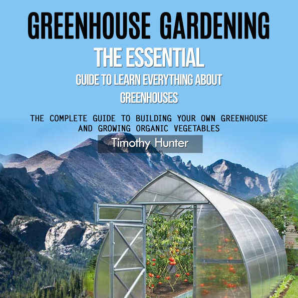 Greenhouse Gardening: The Essential Guide to Learn Everything About Greenhouses (The Complete Guide to Building Your Own Greenhouse and Growing Organic Vegetables)