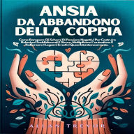 Ansia Da Abbandono Della Coppia: Come Rompere Gli Schemi Di Pensiero Negativi Per Costruire Relazioni Soddisfacenti E Sicure, Moltiplicare L'autostima E Rafforzare I Legami Emotivi Quasi Istantaneamente.