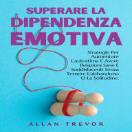 Superare La Dipendenza Emotiva: Strategie Per Aumentare L'autostima E Avere Relazioni Sane E Soddisfacenti Senza Temere L'abbandono O La Solitudine.