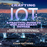 Crafting IoT: A Practical Guide to Building Smart Devices: Building and Deploying Smart Devices for the Internet of Things