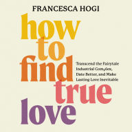 How to Find True Love: Transcend the Fairytale Industrial Complex, Date Better, and Make Lasting Love Inevitable