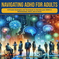 Navigating ADHD for Adults: Navigating ADHD For Adults: 12 Proven Strategies and Techniques to Harness your ADHD in Relationships, Work, and at Home