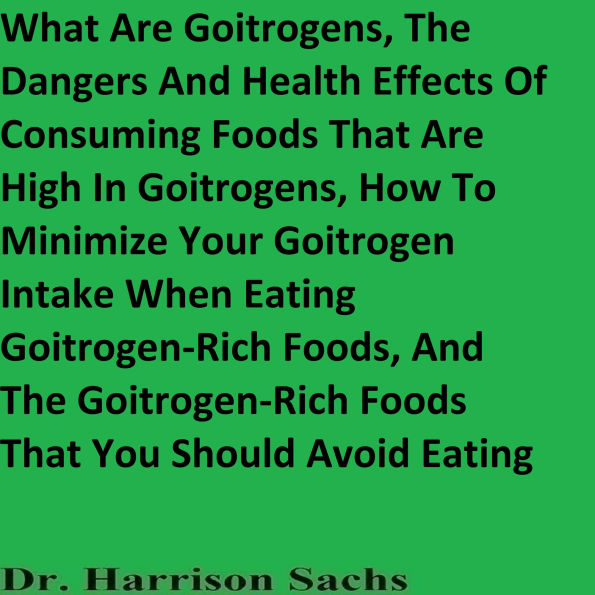 What Are Goitrogens, The Dangers And Health Effects Of Consuming Foods That Are High In Goitrogens, How To Minimize Your Goitrogen Intake When Eating Goitrogen-Rich Foods, And The Goitrogenic Foods That You Should Avoid Eating
