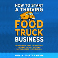 How to Start a Thriving Food Truck Business: The Essential Guide for Beginners to Start, Operate & Grow a Profitable Food Truck Business