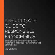 The Ultimate Guide to Responsible Franchising: Identifying and Investigating the Right Franchise to Maximize Your Rewards and Minimize Risk