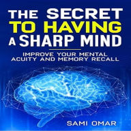 The Secret to Having a Sharp Mind: Improve your mental Acuity and Memory Recall