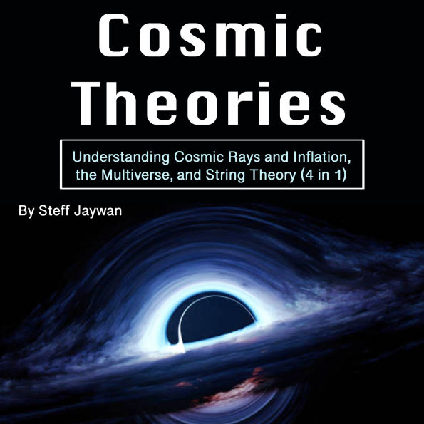 Cosmic Theories: Understanding Cosmic Rays and Inflation, the Multiverse, and String Theory (4 in 1)