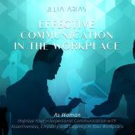 Effective Communication in the Workplace: As a Woman - Improve Your Interpersonal Communication with Assertiveness and Cogency in Your Workplace