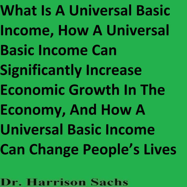 What Is A Universal Basic Income, How A Universal Basic Income Can Significantly Increase Economic Growth In The Economy, And How A Universal Basic Income Can Change People's Lives
