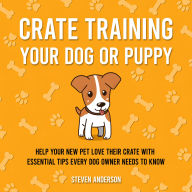 Crate Training Your Dog or Puppy: Help Your New Pet Love Their Crate With Essential Tips Every Dog Owner Needs to Know