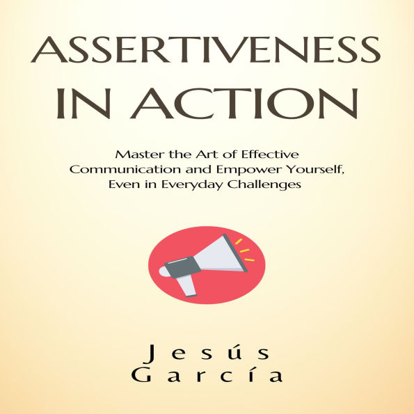ASSERTIVENESS IN ACTION: Master the Art of Effective Communication and Empower Yourself, Even in Everyday Challenges