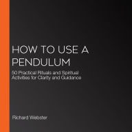 How to Use a Pendulum: 50 Practical Rituals and Spiritual Activities for Clarity and Guidance