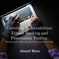 Unveiling Vulnerabilities: Ethical Hacking and Penetration Testing: Navigating the Cybersecurity Landscape Responsibly