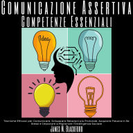 Comunicazione Assertiva - Competenze Essenziali: Tecniche Efficaci per Comunicare, Sviluppare Relazioni più Profonde, Acquisire Fiducia in Se Stessi e Imparare a Migliorare l'Intelligenza Sociale