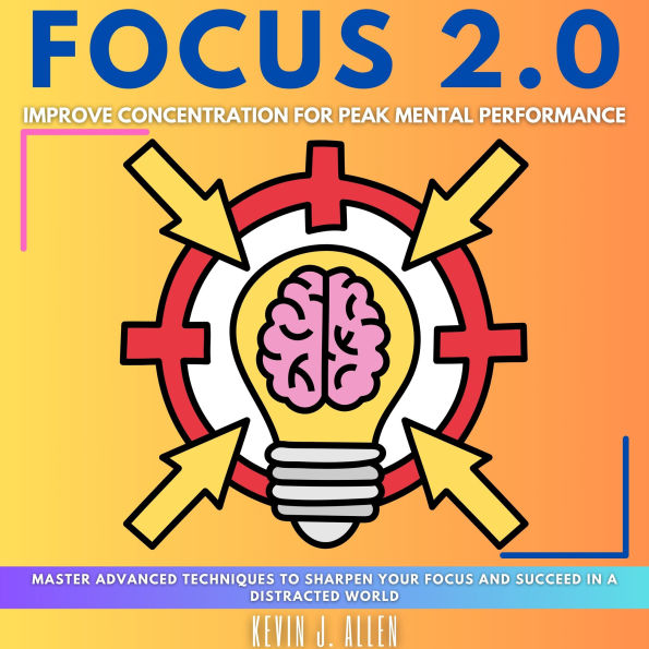 FOCUS 2.0 - Improve Concentration for Peak Mental Performance: Master Advanced Techniques to Sharpen Your Focus and Succeed in a Distracted World