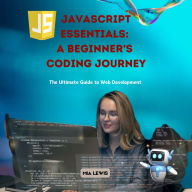 JavaScript Essentials: A Beginner's Coding Journey: The Ultimate Guide to Web Development