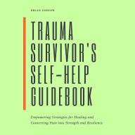 Trauma Survivor's Self-Help Guidebook: Empowering Strategies For Healing And Converting Pain Into Strength And Resilience