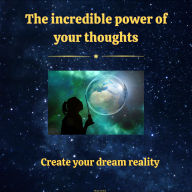 The Incredible Power of Your Thoughts: Create Your Dream Reality