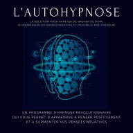 L'autohypnose: la solution pour arrêter de broyer du noir, se débarrasser des pensées négatives et trouver la paix intérieure: Un programme d'hypnose révolutionnaire qui vous permet d'apprendre à penser positivement et à surmonter vos pensées négatives