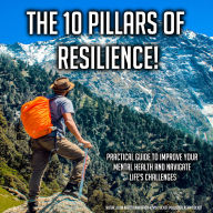 The 10 Pillars Of Resilience!: Practical Guide To Improve Your Mental Health And Navigate Life's Challenges