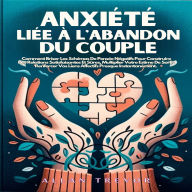 Anxiété Liée À L'abandon Du Couple: Comment Briser Les Schémas De Pensée Négatifs Pour Construire Des Relations Satisfaisantes Et Sûres, Multiplier Votre Estime De Soi Et Renforcer Vos Liens Affectifs Presque Instantanément.