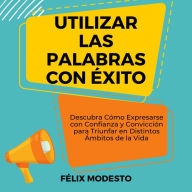 Utilizar las Palabras con Éxito: Descubra Cómo Expresarse con Confianza y Convicción para Triunfar en Distintos Ámbitos de la Vida