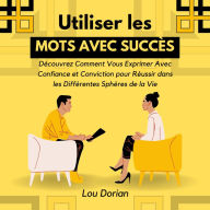 Utiliser les Mots avec Succès: Découvrez Comment Vous Exprimer Avec Confiance et Conviction pour Réussir dans les Différentes Sphères de la Vie