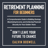 Retirement Planning for Beginners: A Comprehensive Guide to Building Savings, Maximizing Income, and Achieving Financial Security for Your Golden Years