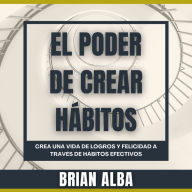 El Poder de Crear Hábitos: Crea una vida de logros y felicidad a través de hábitos efectivos