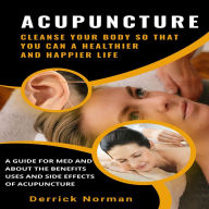Acupuncture: Cleanse Your Body So That You Can a Healthier and Happier Life (A Guide for Med and about the Benefits Uses and Side Effects of Acupuncture)