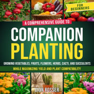 Companion Planting for Beginners: A Comprehensive Guide to Growing Vegetables, Fruits, Flowers, Herbs, Cacti, and Succulents while Maximizing Yield and Plant Compatibility